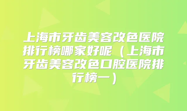上海市牙齿美容改色医院排行榜哪家好呢(上海市牙齿美容改色口腔医院排行榜一)