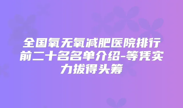 全国氧无氧减肥医院排行前二十名名单介绍-等凭实力拔得头筹