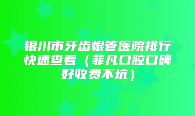 银川市牙齿根管医院排行快速查看（菲凡口腔口碑好收费不坑）