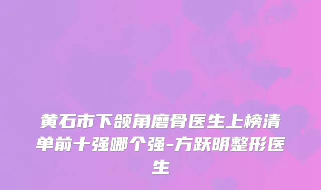 黄石市下颌角磨骨医生上榜清单前十强哪个强-方跃明整形医生
