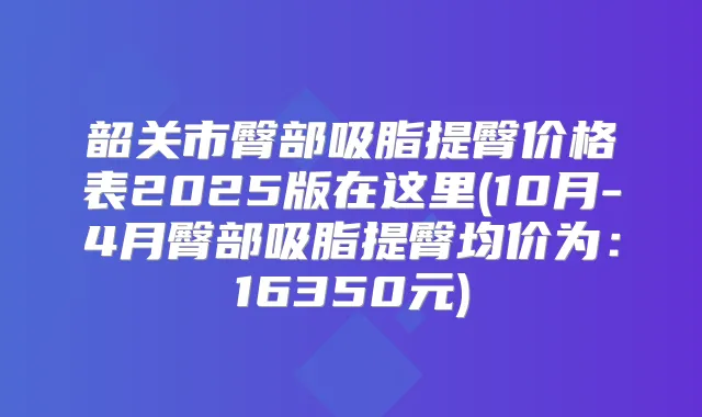 韶关市臀部吸脂提臀价格表2025版在这里(10月-4月臀部吸脂提臀均价为：16350元)