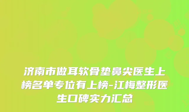济南市做耳软骨垫鼻尖医生上榜名单专位有上榜-江梅整形医生口碑实力汇总