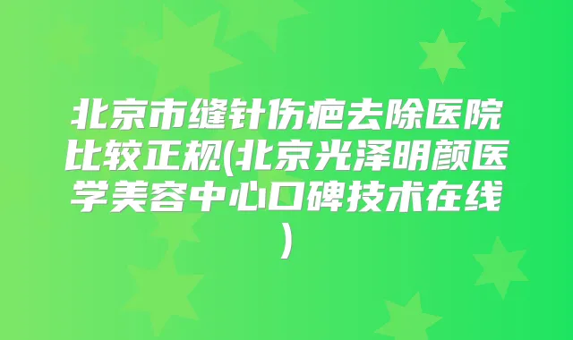 北京市缝针伤疤去除医院比较正规(北京光泽明颜医学美容中心口碑技术在线)