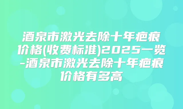 酒泉市激光去除十年疤痕价格(收费标准)2025一览-酒泉市激光去除十年疤痕价格有多高