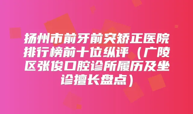 扬州市前牙前突矫正医院排行榜前十位纵评（广陵区张俊口腔诊所履历及坐诊擅长盘点）