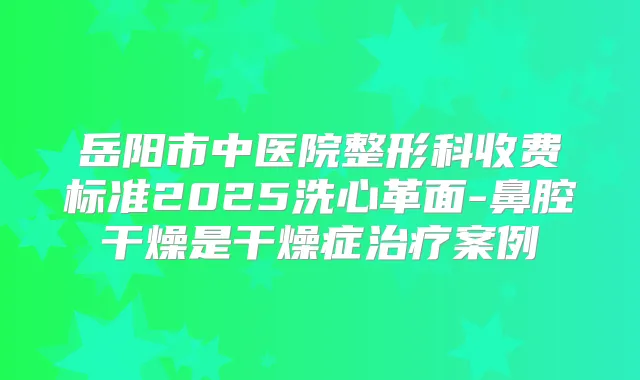 岳阳市中医院整形科收费标准2025洗心革面-鼻腔干燥是干燥症案例