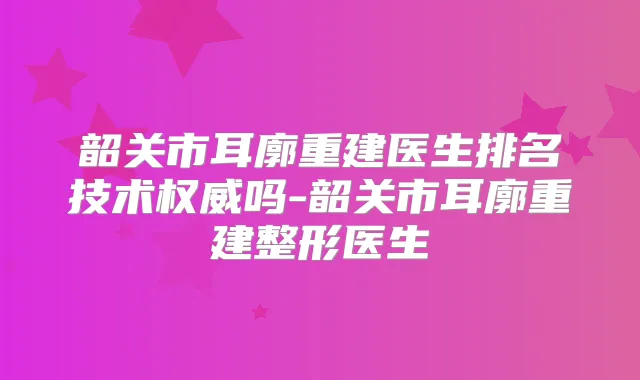 韶关市耳廓重建医生排名技术吗-韶关市耳廓重建整形医生