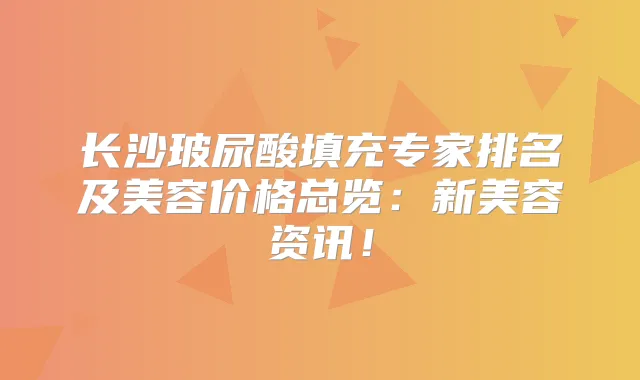 长沙玻尿酸填充专家排名及美容价格总览:新美容资讯!