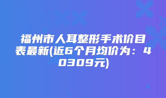 福州市人耳整形手术价目表新(近6个月均价为：40309元)