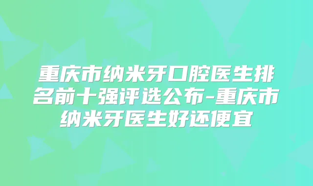 重庆市纳米牙口腔医生排名前十强评选公布-重庆市纳米牙医生好还便宜