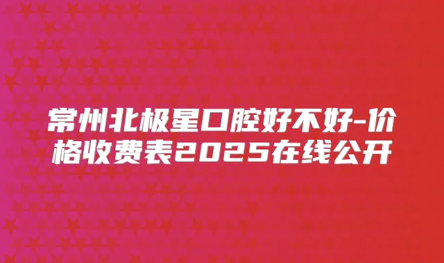 常州北极星口腔好不好-价格收费表2025在线公开