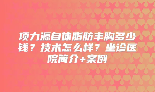 项力源自体脂肪丰胸多少钱?技术怎么样?坐诊医院简介+案例