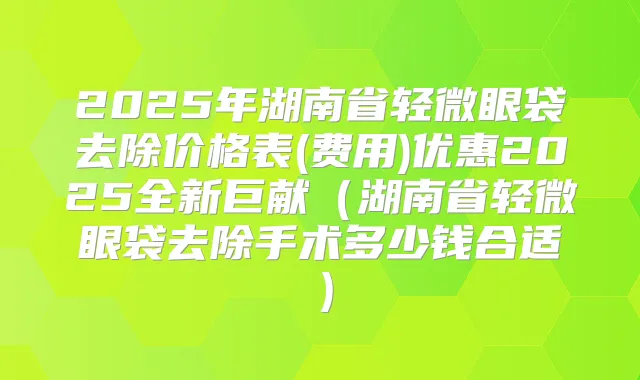 2025年湖南省轻微眼袋去除价格表(费用)优惠2025全新巨献(湖南省轻微眼袋去除手术多少钱合适)