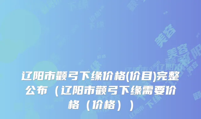 辽阳市颧弓下缘价格(价目)完整公布（辽阳市颧弓下缘需要价格（价格））