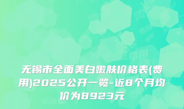 无锡市全面美白嫩肤价格表(费用)2025公开一览-近8个月均价为8923元