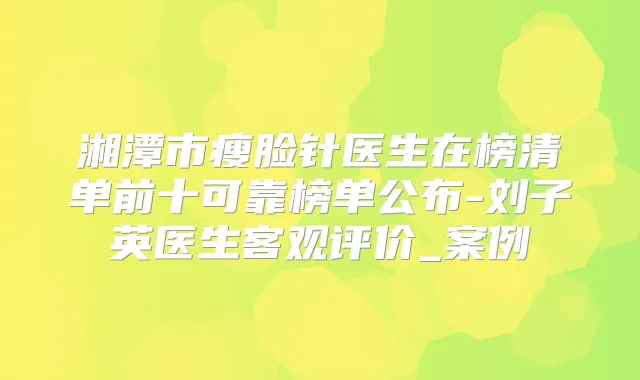 湘潭市瘦脸针医生在榜清单前十可靠榜单公布-刘子英医生客观评价_案例