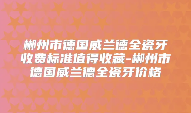 郴州市德国威兰德全瓷牙收费标准值得收藏-郴州市德国威兰德全瓷牙价格