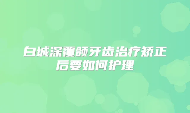 白城深覆颌牙齿矫正后要如何护理
