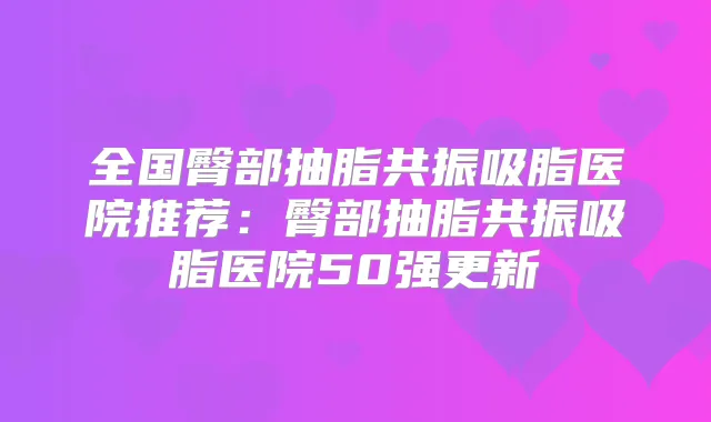 全国臀部抽脂共振吸脂医院推荐:臀部抽脂共振吸脂医院50强更新