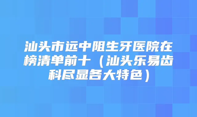 汕头市远中阻生牙医院在榜清单前十（汕头乐易齿科尽显各大特色）
