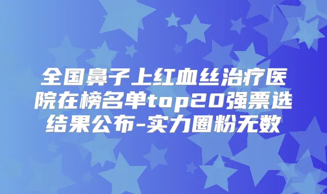 全国鼻子上红血丝医院在榜名单top20强票选结果公布-实力圈粉无数