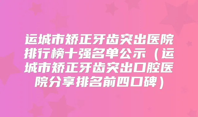 运城市矫正牙齿突出医院排行榜十强名单公示(运城市矫正牙齿突出口腔医院分享排名前四口碑)