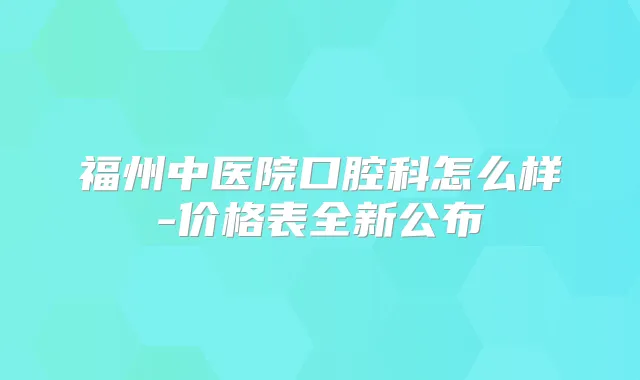 福州中医院口腔科怎么样-价格表全新公布