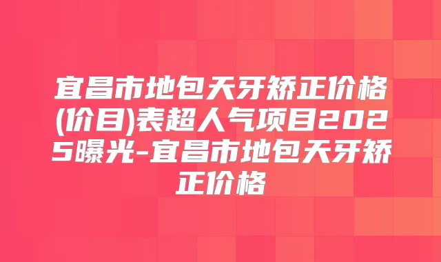宜昌市地包天牙矫正价格(价目)表超人气项目2025曝光-宜昌市地包天牙矫正价格