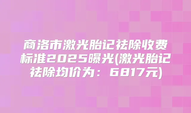 商洛市激光胎记祛除收费标准2025曝光(激光胎记祛除均价为：6817元)