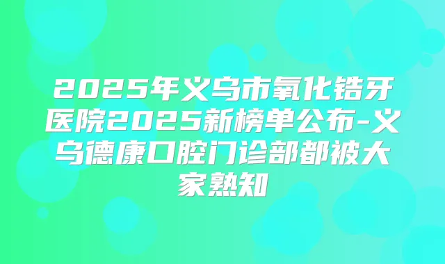2025年义乌市氧化锆牙医院2025新榜单公布-义乌德康口腔门诊部都被大家熟知