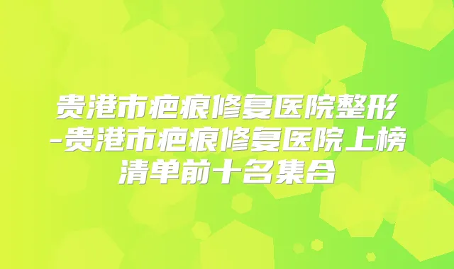 贵港市疤痕修复医院整形-贵港市疤痕修复医院上榜清单前十名集合