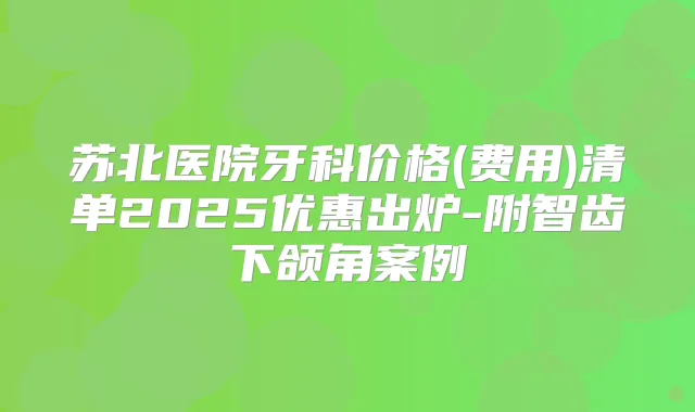 苏北医院牙科价格(费用)清单2025优惠出炉-附智齿下颌角案例