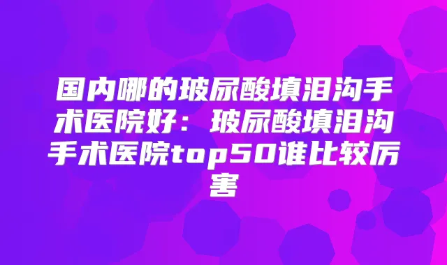 国内哪的玻尿酸填泪沟手术医院好：玻尿酸填泪沟手术医院top50谁比较厉害