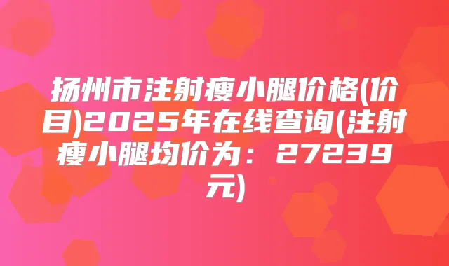 扬州市注射瘦小腿价格(价目)2025年在线查询(注射瘦小腿均价为:27239元)