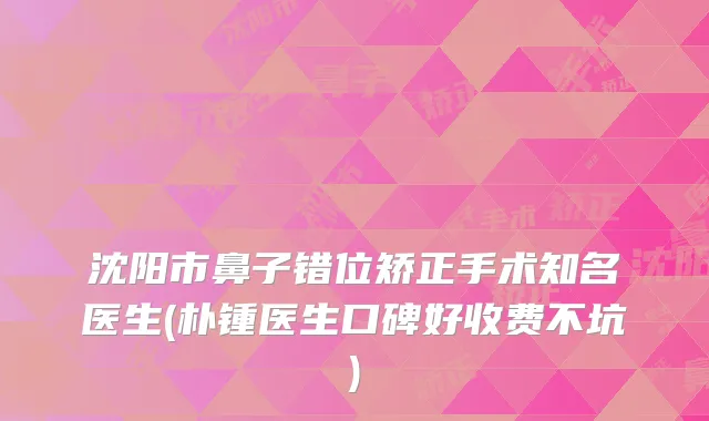 沈阳市鼻子错位矫正手术知名医生(朴锺医生口碑好收费不坑)