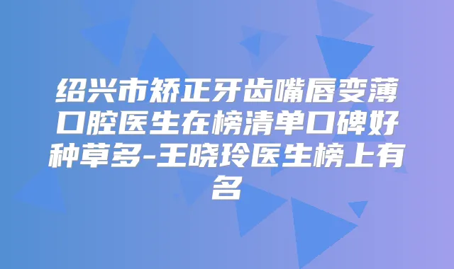 绍兴市矫正牙齿嘴唇变薄口腔医生在榜清单口碑好种草多-王晓玲医生榜上有名