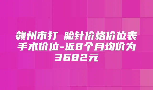 赣州市打廋脸针价格价位表手术价位-近8个月均价为3682元