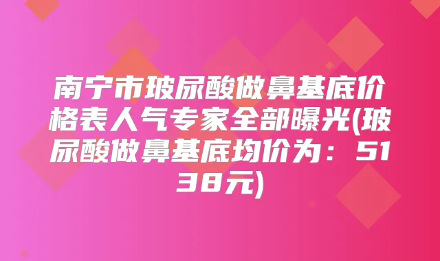 南宁市玻尿酸做鼻基底价格表人气专家全部曝光(玻尿酸做鼻基底均价为：5138元)