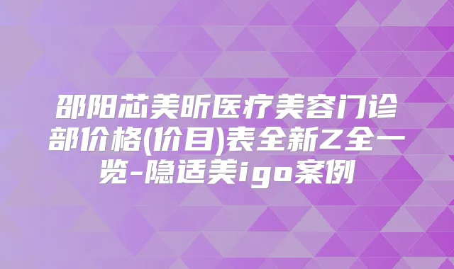邵阳芯美昕医疗美容门诊部价格(价目)表全新Z全一览-隐适美igo案例