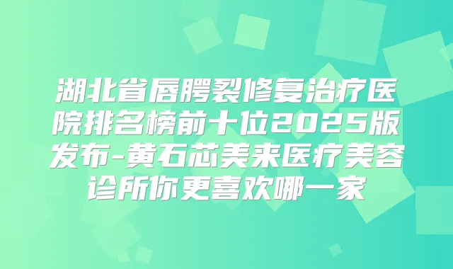 湖北省唇腭裂修复医院排名榜前十位2025版发布-黄石芯美来医疗美容诊所你更喜欢哪一家
