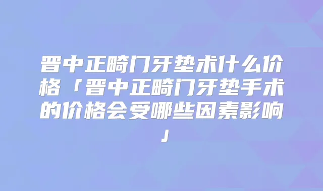 晋中正畸门牙垫术什么价格「晋中正畸门牙垫手术的价格会受哪些因素影响」