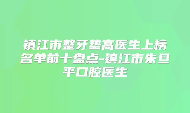镇江市整牙垫高医生上榜名单前十盘点-镇江市朱旦平口腔医生