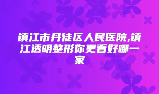 镇江市丹徒区人民医院,镇江透明整形你更看好哪一家