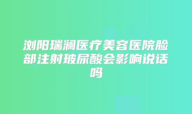 浏阳瑞澜医疗美容医院脸部注射玻尿酸会影响说话吗