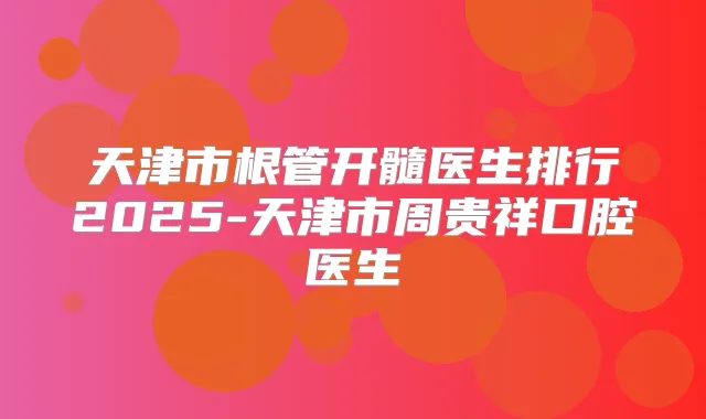 天津市根管开髓医生排行2025-天津市周贵祥口腔医生