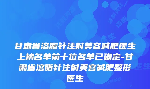甘肃省溶脂针注射美容减肥医生上榜名单前十位名单已确定-甘肃省溶脂针注射美容减肥整形医生