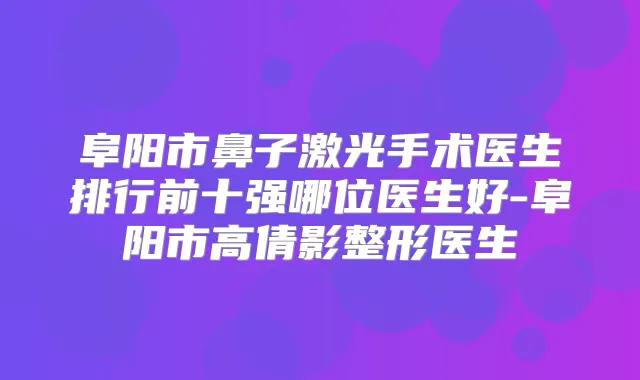 阜阳市鼻子激光手术医生排行前十强哪位医生好-阜阳市高倩影整形医生