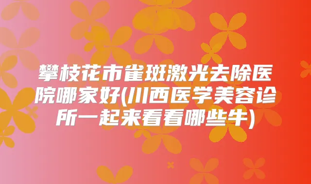 攀枝花市雀斑激光去除医院哪家好(川西医学美容诊所一起来看看哪些牛)
