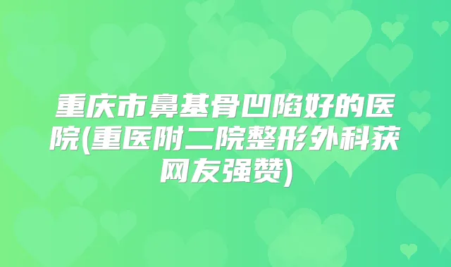 重庆市鼻基骨凹陷好的医院(重医附二院整形外科获网友强赞)