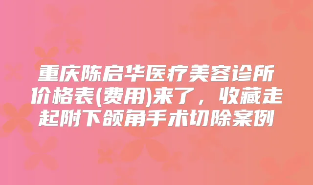 重庆陈启华医疗美容诊所价格表(费用)来了,收藏走起附下颌角手术切除案例